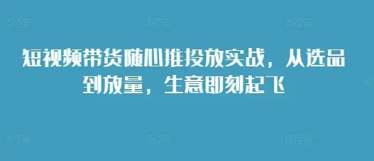 短视频带货随心推投放实战，从选品到放量，生意即刻起飞