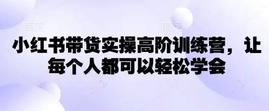 小红书带货实操高阶训练营，让每个人都可以轻松学会